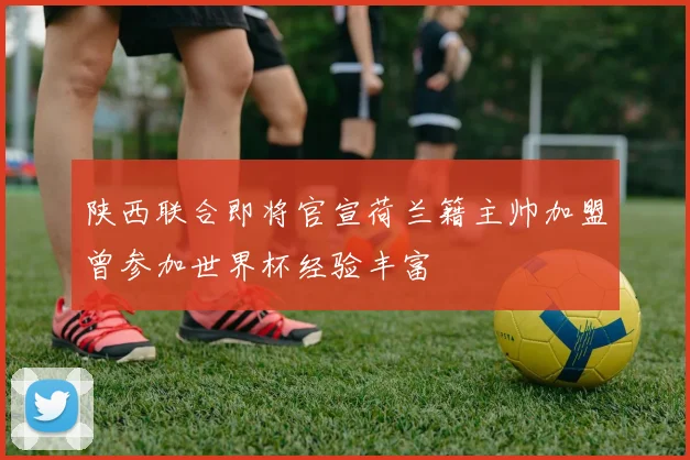 陕西联合即将官宣荷兰籍主帅加盟曾参加世界杯经验丰富