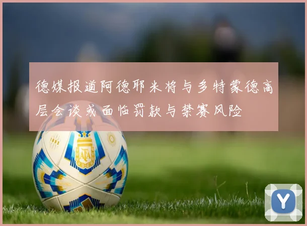 德媒报道阿德耶米将与多特蒙德高层会谈或面临罚款与禁赛风险