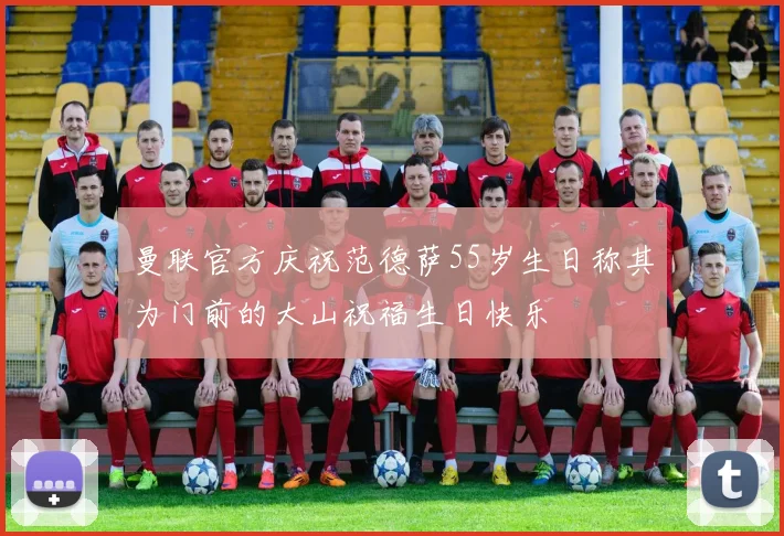 曼联官方庆祝范德萨55岁生日称其为门前的大山祝福生日快乐
