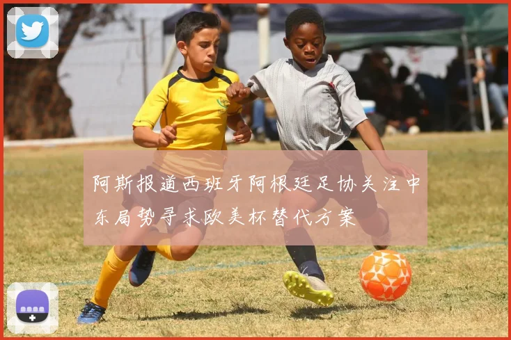 阿斯报道西班牙阿根廷足协关注中东局势寻求欧美杯替代方案