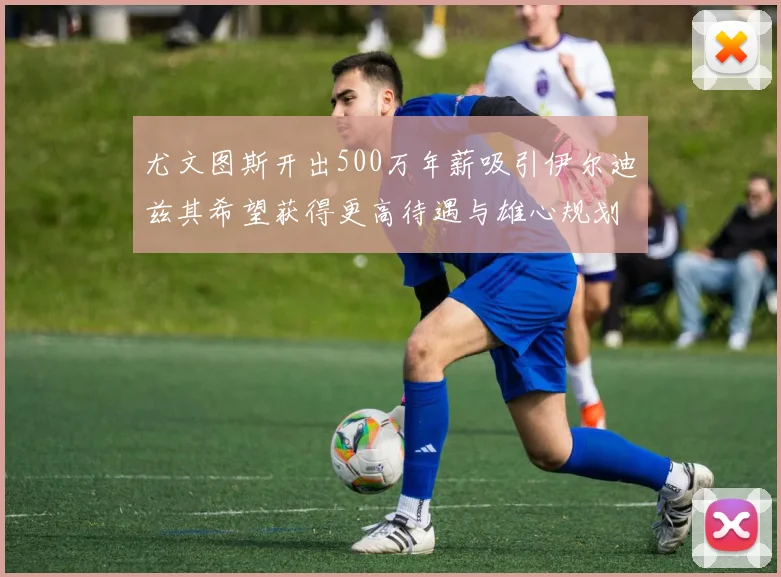 尤文图斯开出500万年薪吸引伊尔迪兹其希望获得更高待遇与雄心规划