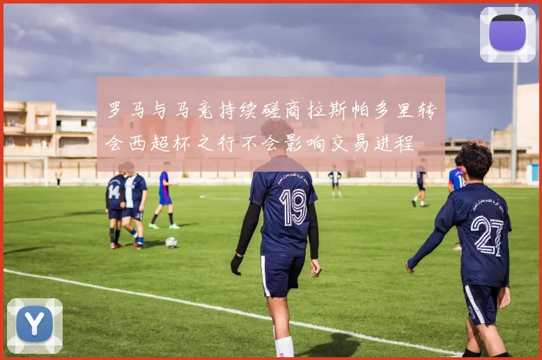 罗马与马竞持续磋商拉斯帕多里转会西超杯之行不会影响交易进程