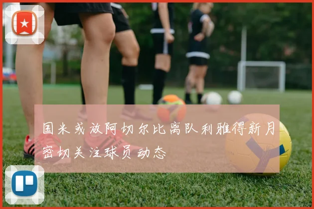 国米或放阿切尔比离队利雅得新月密切关注球员动态