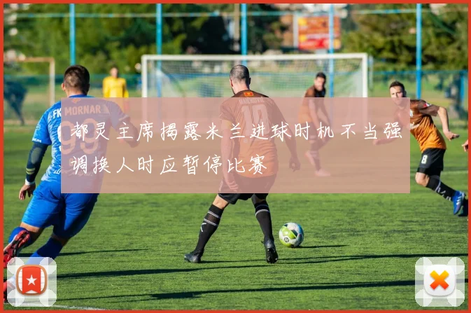 都灵主席揭露米兰进球时机不当强调换人时应暂停比赛