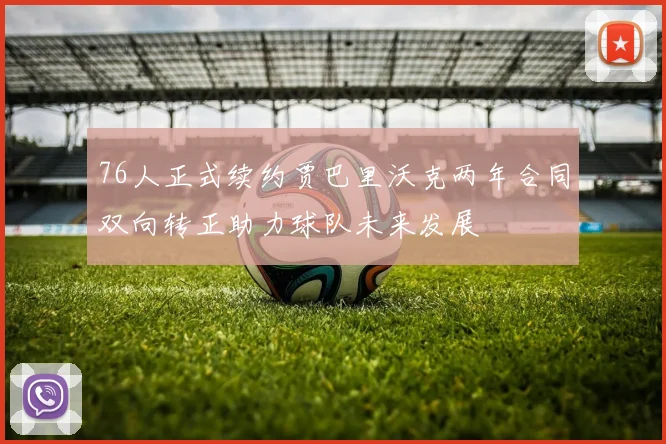 76人正式续约贾巴里沃克两年合同双向转正助力球队未来发展