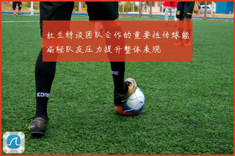 杜兰特谈团队合作的重要性传球能减轻队友压力提升整体表现
