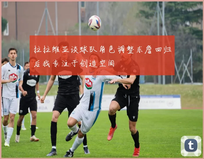 拉拉维亚谈球队角色调整东詹回归后我专注于创造空间