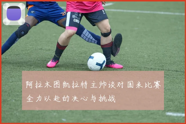 阿拉木图凯拉特主帅谈对国米比赛全力以赴的决心与挑战