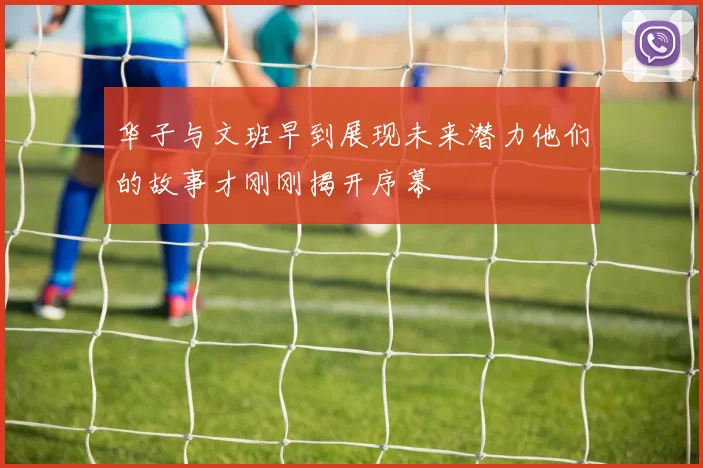 华子与文班早到展现未来潜力他们的故事才刚刚揭开序幕
