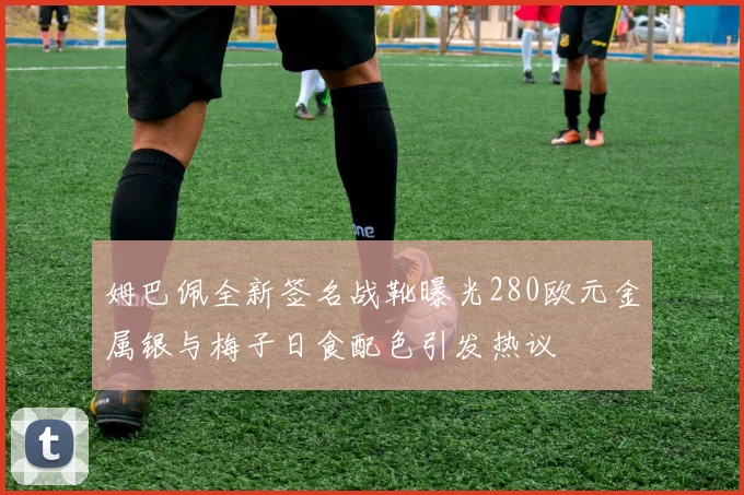 姆巴佩全新签名战靴曝光280欧元金属银与梅子日食配色引发热议