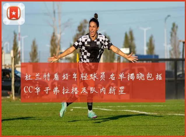 杜兰特看好年轻球员名单揭晓包括CC华子弗拉格及队内新星
