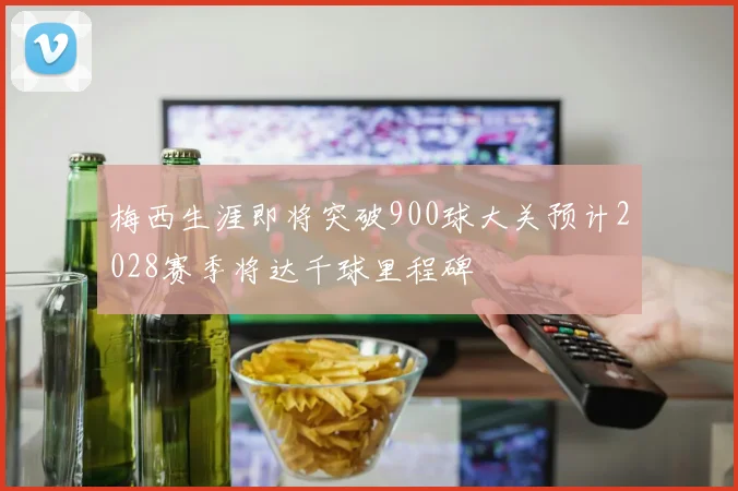 梅西生涯即将突破900球大关预计2028赛季将达千球里程碑
