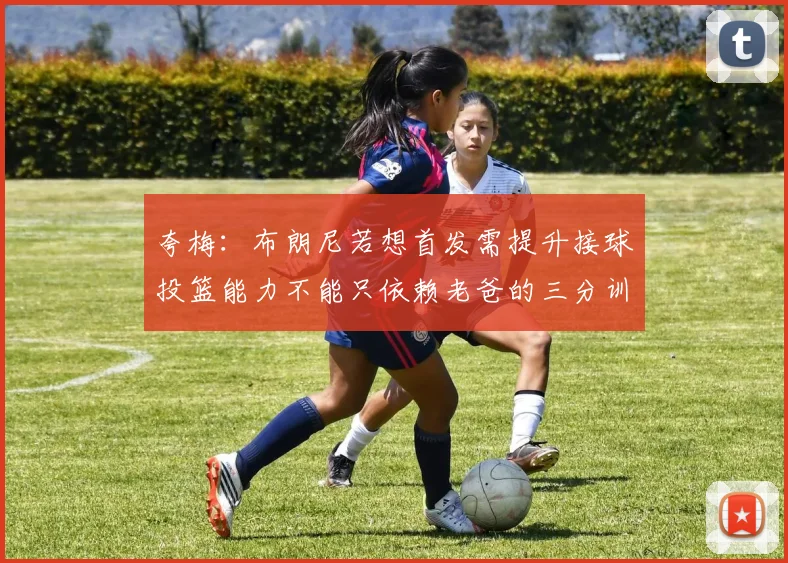 夸梅：布朗尼若想首发需提升接球投篮能力不能只依赖老爸的三分训练