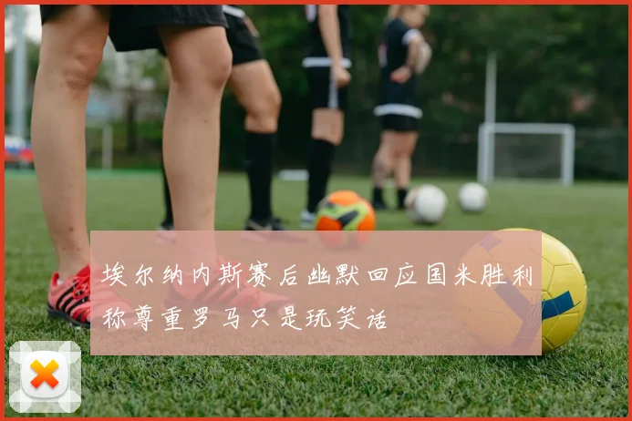 埃尔纳内斯赛后幽默回应国米胜利称尊重罗马只是玩笑话