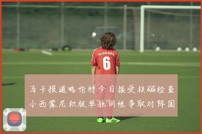 马卡报道略伦特今日接受核磁检查小西蒙尼积极单独训练争取对阵国米出场