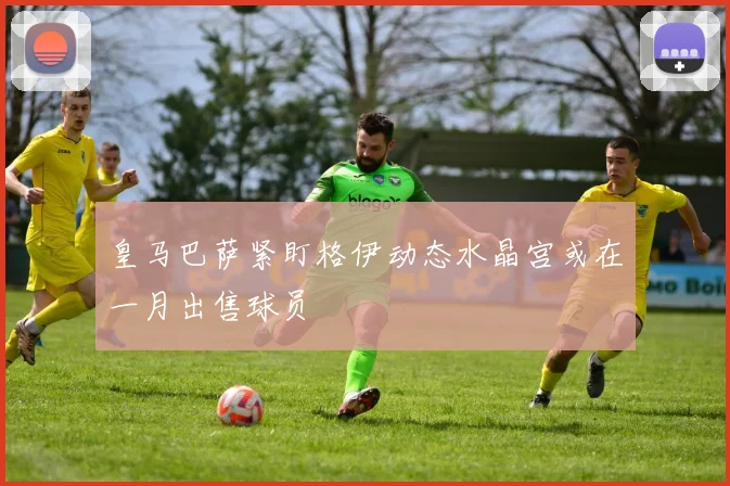 皇马巴萨紧盯格伊动态水晶宫或在一月出售球员