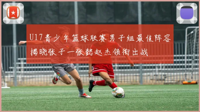 U17青少年篮球联赛男子组最佳阵容揭晓张子一张懿赵杰领衔出战