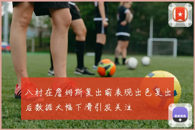 八村在詹姆斯复出前表现出色复出后数据大幅下滑引发关注