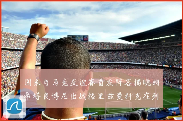 国米与马竞友谊赛首发阵容揭晓姆希塔良博尼出战格里兹曼科克在列