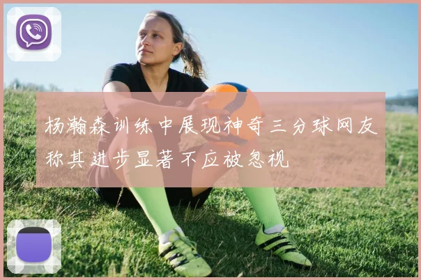 杨瀚森训练中展现神奇三分球网友称其进步显著不应被忽视
