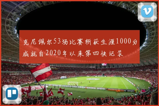 克尼佩尔53场比赛斩获生涯1000分成就自2020年以来第四快记录