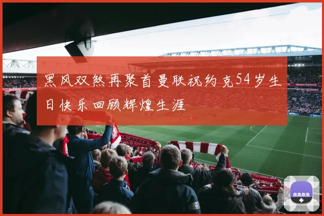 黑风双煞再聚首曼联祝约克54岁生日快乐回顾辉煌生涯