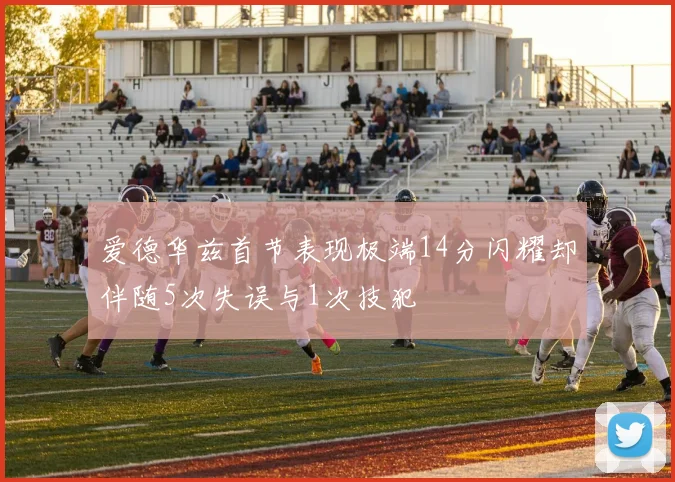 爱德华兹首节表现极端14分闪耀却伴随5次失误与1次技犯