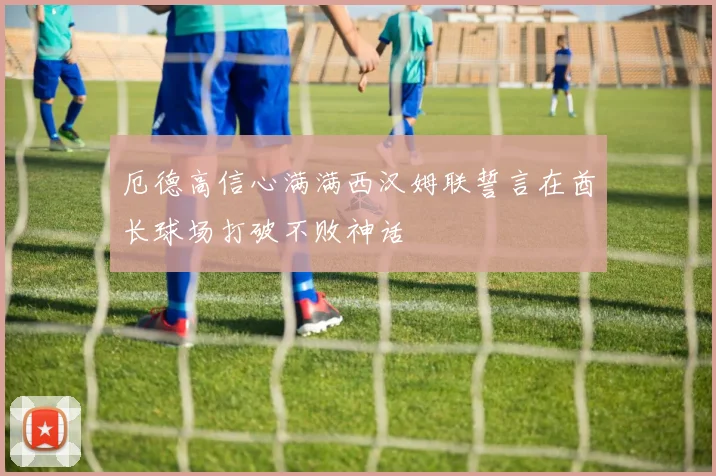 厄德高信心满满西汉姆联誓言在酋长球场打破不败神话