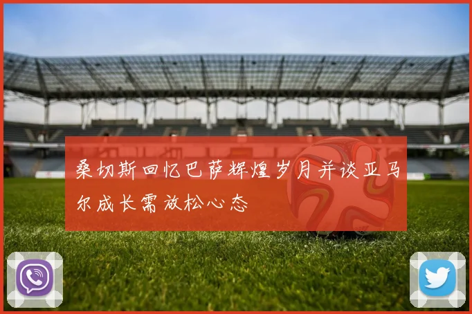 桑切斯回忆巴萨辉煌岁月并谈亚马尔成长需放松心态