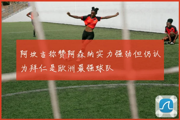 阿坎吉称赞阿森纳实力强劲但仍认为拜仁是欧洲最强球队