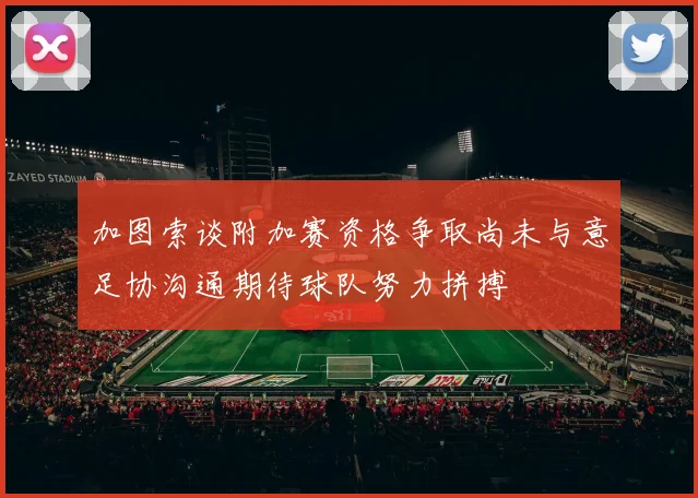 加图索谈附加赛资格争取尚未与意足协沟通期待球队努力拼搏