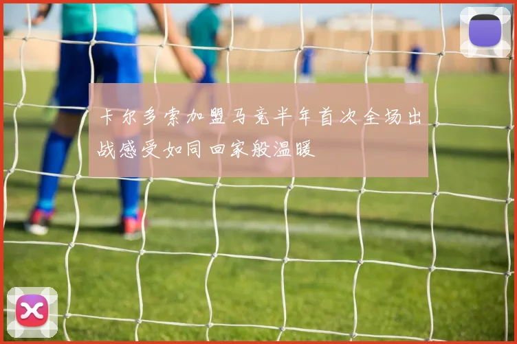 卡尔多索加盟马竞半年首次全场出战感受如同回家般温暖