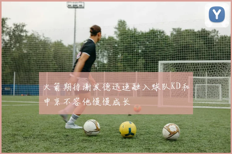 火箭期待谢泼德迅速融入球队KD和申京不容他慢慢成长