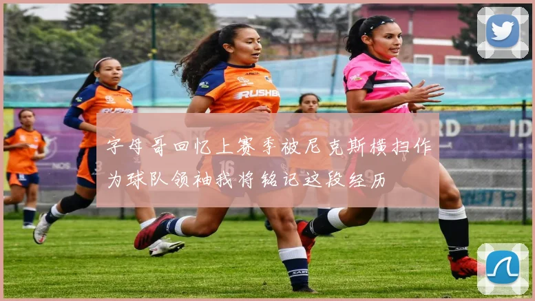 字母哥回忆上赛季被尼克斯横扫作为球队领袖我将铭记这段经历